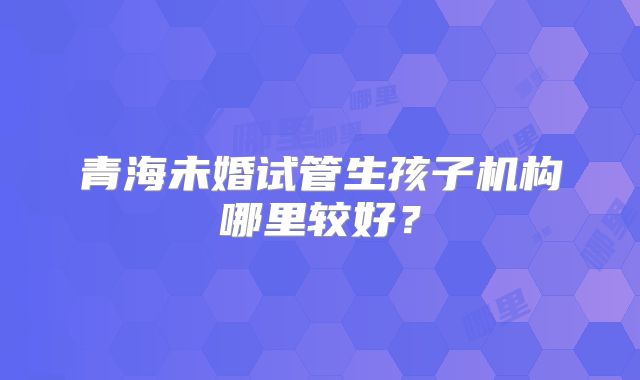 青海未婚试管生孩子机构哪里较好？