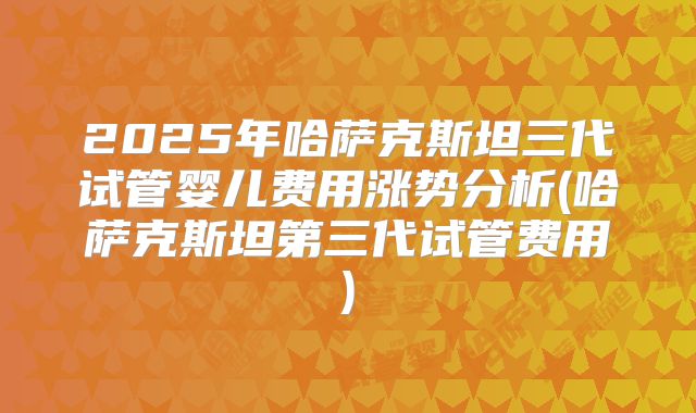 2025年哈萨克斯坦三代试管婴儿费用涨势分析(哈萨克斯坦第三代试管费用)