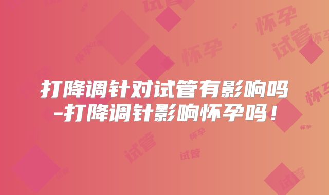 打降调针对试管有影响吗-打降调针影响怀孕吗！