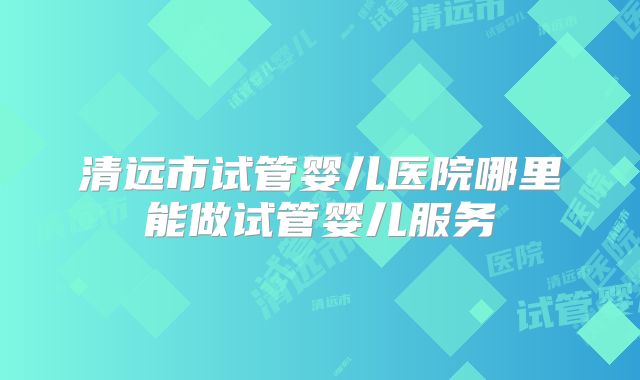 清远市试管婴儿医院哪里能做试管婴儿服务