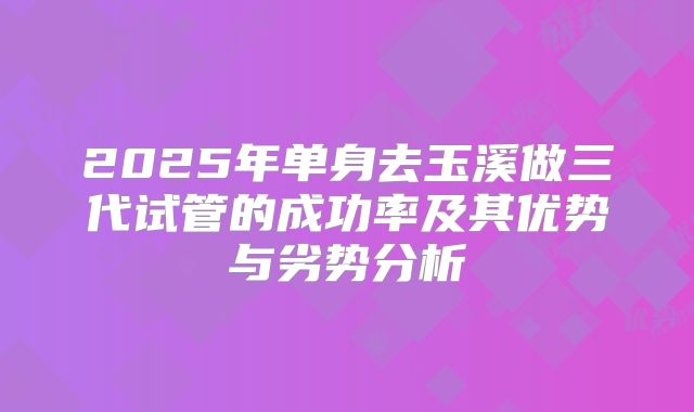 2025年单身去玉溪做三代试管的成功率及其优势与劣势分析