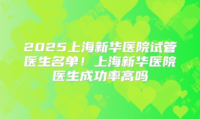 2025上海新华医院试管医生名单！上海新华医院医生成功率高吗