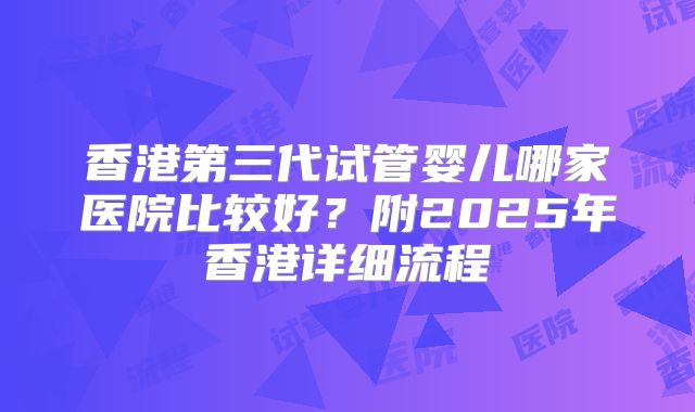 香港第三代试管婴儿哪家医院比较好？附2025年香港详细流程