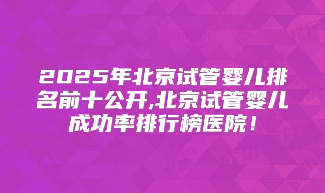 2025年北京试管婴儿排名前十公开,北京试管婴儿成功率排行榜医院!