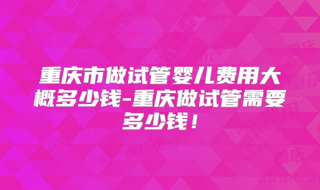 重庆市做试管婴儿费用大概多少钱-重庆做试管需要多少钱！