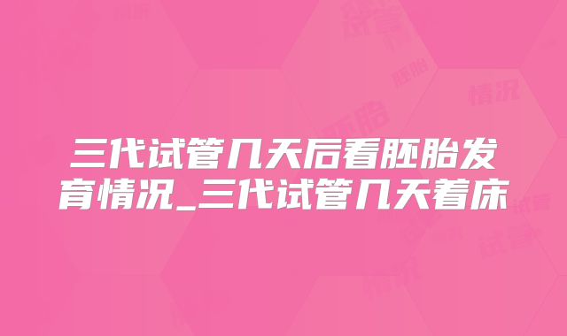 三代试管几天后看胚胎发育情况_三代试管几天着床