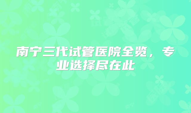 南宁三代试管医院全览，专业选择尽在此