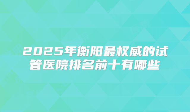 2025年衡阳最权威的试管医院排名前十有哪些
