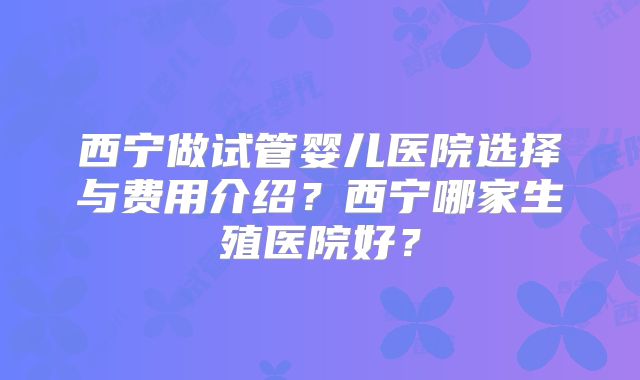 西宁做试管婴儿医院选择与费用介绍？西宁哪家生殖医院好？