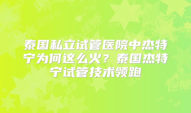 泰国私立试管医院中杰特宁为何这么火？泰国杰特宁试管技术领跑