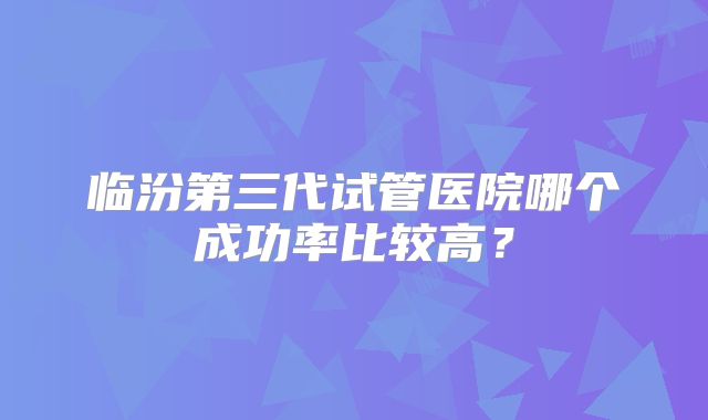 临汾第三代试管医院哪个成功率比较高？