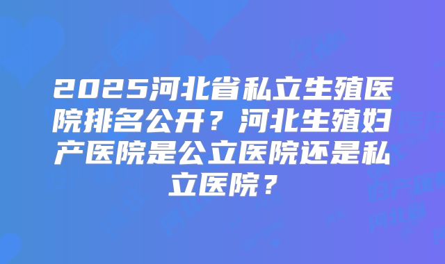 2025河北省私立生殖医院排名公开？河北生殖妇产医院是公立医院还是私立医院？