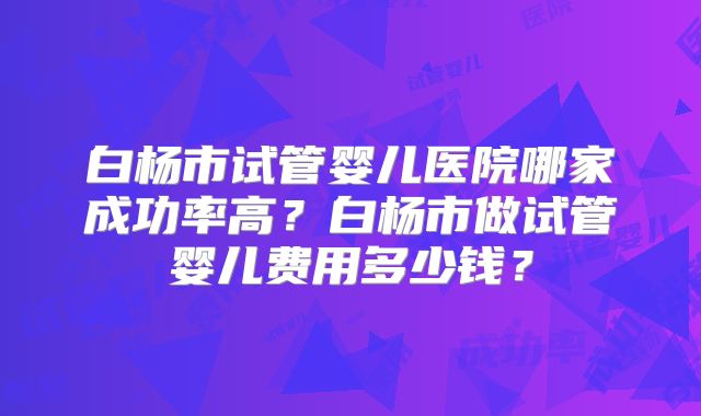 白杨市试管婴儿医院哪家成功率高？白杨市做试管婴儿费用多少钱？