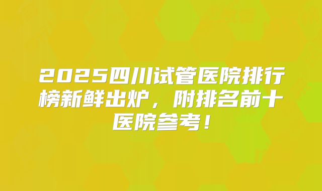 2025四川试管医院排行榜新鲜出炉,附排名前十医院参考!