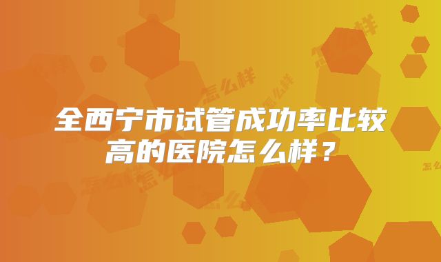 全西宁市试管成功率比较高的医院怎么样？