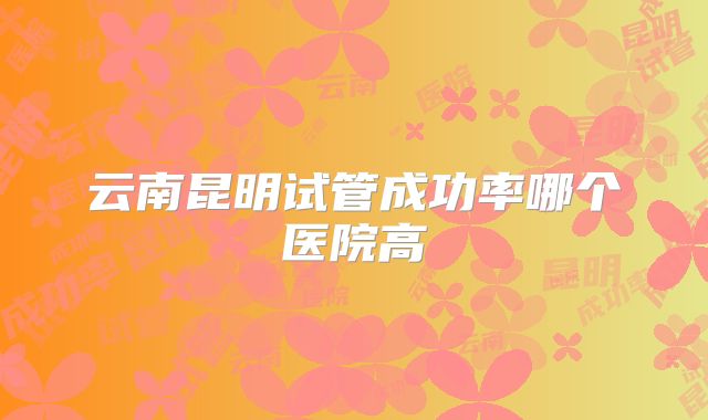 云南昆明试管成功率哪个医院高