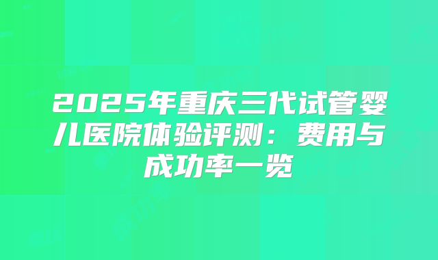 2025年重庆三代试管婴儿医院体验评测:费用与成功率一览