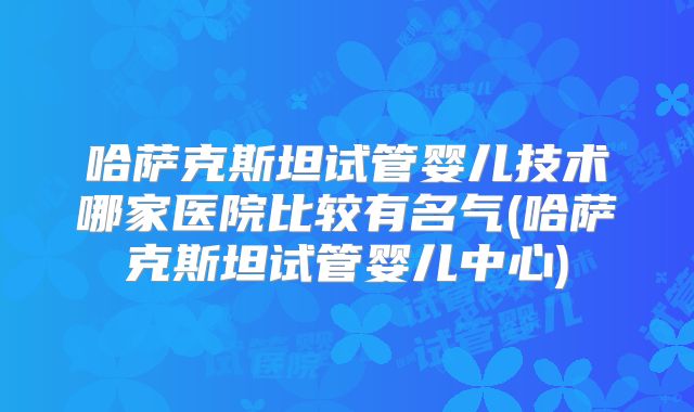 哈萨克斯坦试管婴儿技术哪家医院比较有名气(哈萨克斯坦试管婴儿中心)
