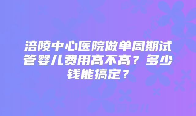 涪陵中心医院做单周期试管婴儿费用高不高?多少钱能搞定?