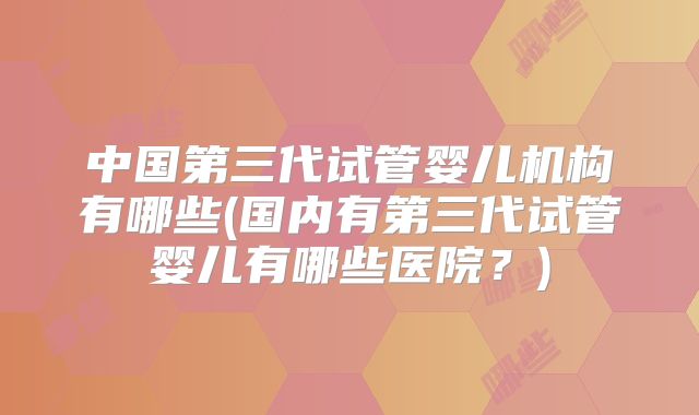 中国第三代试管婴儿机构有哪些(国内有第三代试管婴儿有哪些医院?)