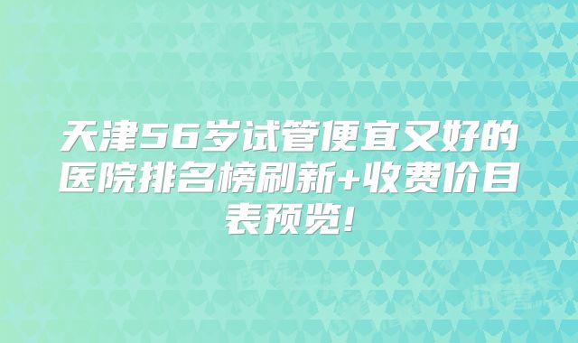天津56岁试管便宜又好的医院排名榜刷新+收费价目表预览!