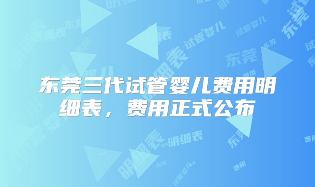 东莞三代试管婴儿费用明细表，费用正式公布