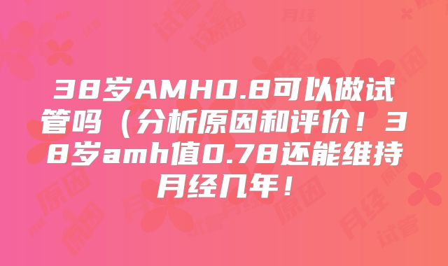 38岁AMH0.8可以做试管吗(分析原因和评价!38岁amh值0.78还能维持月经几年!