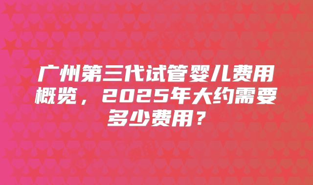 广州第三代试管婴儿费用概览，2025年大约需要多少费用？