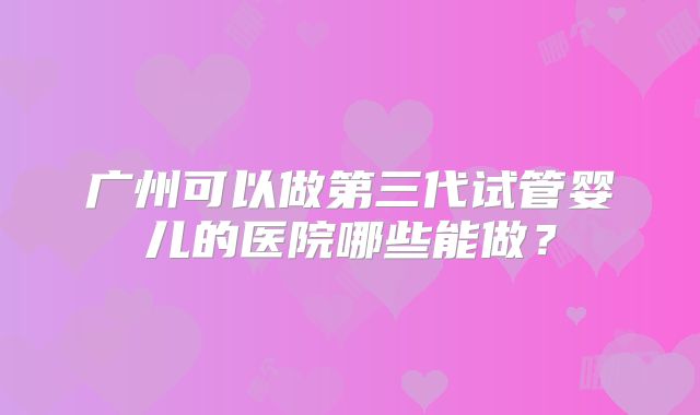 广州可以做第三代试管婴儿的医院哪些能做？