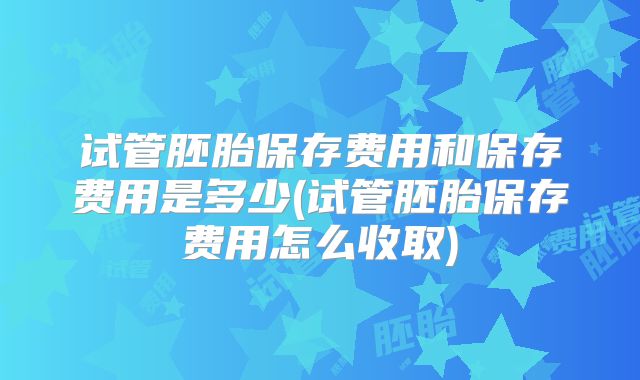 试管胚胎保存费用和保存费用是多少(试管胚胎保存费用怎么收取)