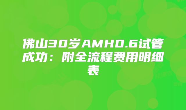 佛山30岁AMH0.6试管成功：附全流程费用明细表
