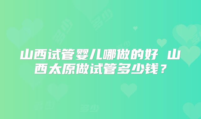 山西试管婴儿哪做的好 山西太原做试管多少钱?