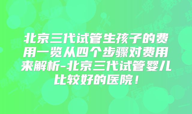 北京三代试管生孩子的费用一览从四个步骤对费用来解析-北京三代试管婴儿比较好的医院!