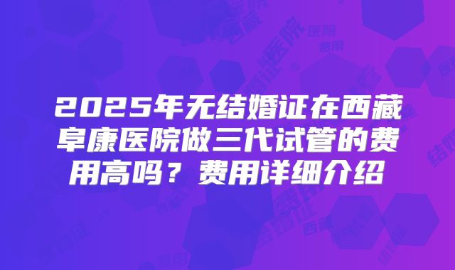 2025年无结婚证在西藏阜康医院做三代试管的费用高吗?费用详细介绍