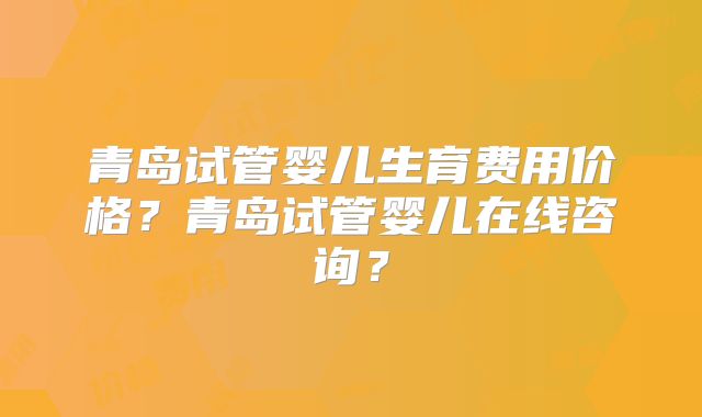 青岛试管婴儿生育费用价格？青岛试管婴儿在线咨询？
