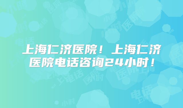 上海仁济医院！上海仁济医院电话咨询24小时！