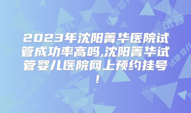 2023年沈阳菁华医院试管成功率高吗,沈阳菁华试管婴儿医院网上预约挂号！
