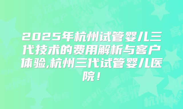 2025年杭州试管婴儿三代技术的费用解析与客户体验,杭州三代试管婴儿医院！