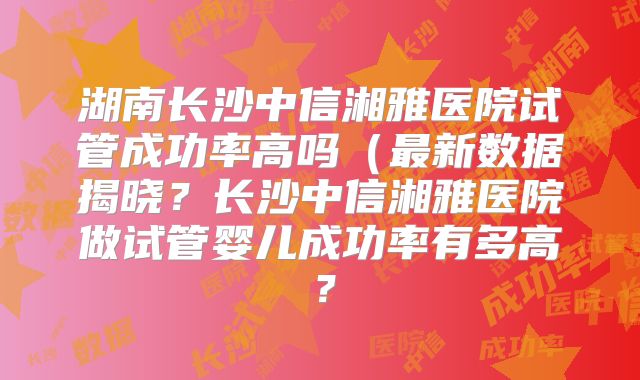 湖南长沙中信湘雅医院试管成功率高吗(最新数据揭晓?长沙中信湘雅医院做试管婴儿成功率有多高?