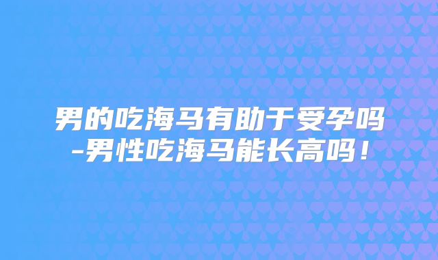 男的吃海马有助于受孕吗-男性吃海马能长高吗！