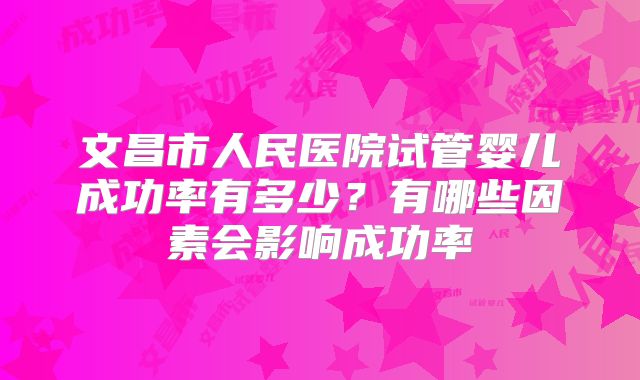 文昌市人民医院试管婴儿成功率有多少?有哪些因素会影响成功率