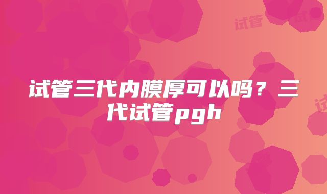 试管三代内膜厚可以吗？三代试管pgh