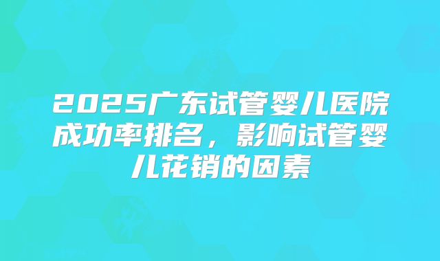 2025广东试管婴儿医院成功率排名，影响试管婴儿花销的因素