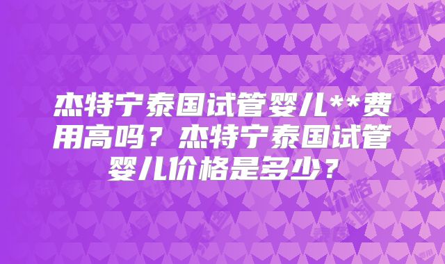杰特宁泰国试管婴儿**费用高吗？杰特宁泰国试管婴儿价格是多少？