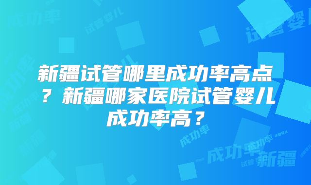 新疆试管哪里成功率高点？新疆哪家医院试管婴儿成功率高？