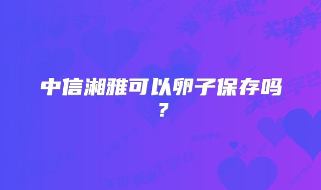 中信湘雅可以卵子保存吗?