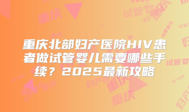 重庆北部妇产医院HIV患者做试管婴儿需要哪些手续？2025最新攻略