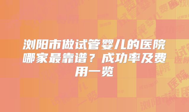 浏阳市做试管婴儿的医院哪家最靠谱？成功率及费用一览