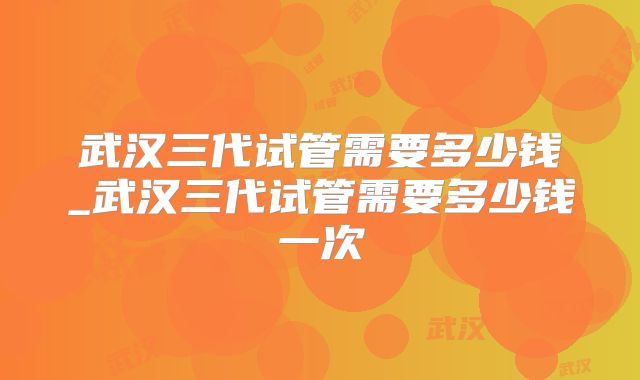 武汉三代试管需要多少钱_武汉三代试管需要多少钱一次