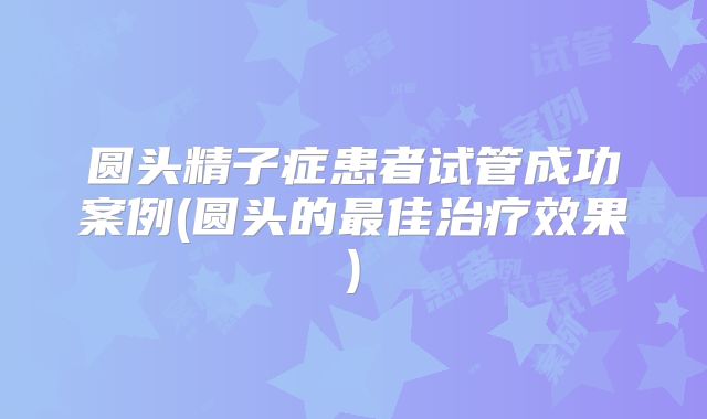 圆头精子症患者试管成功案例(圆头的最佳治疗效果)